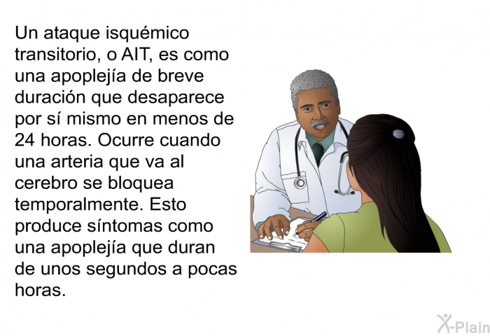 Un ataque isqumico transitorio, o AIT, es como una apopleja de breve duracin que desaparece por s mismo en menos de 24 horas. Ocurre cuando una arteria que va al cerebro se bloquea temporalmente. Esto produce sntomas como una apopleja que duran de unos segundos a pocas horas.