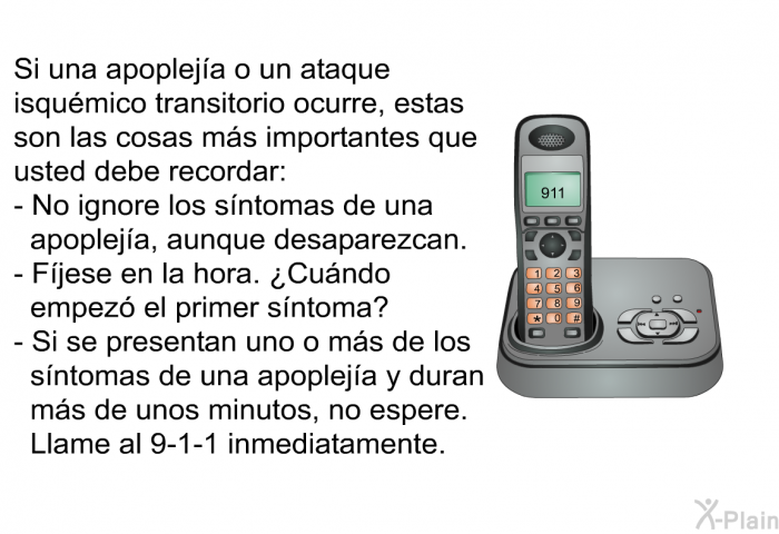Si una apopleja o un ataque isqumico transitorio ocurre, estas son las cosas ms importantes que usted debe recordar:  No ignore los sntomas de una apopleja, aunque desaparezcan. Fjese en la hora. ¿Cundo empez el primer sntoma? Si se presentan uno o ms de los sntomas de una apopleja y duran ms de unos minutos, no espere. Llame al 9-1-1 inmediatamente.