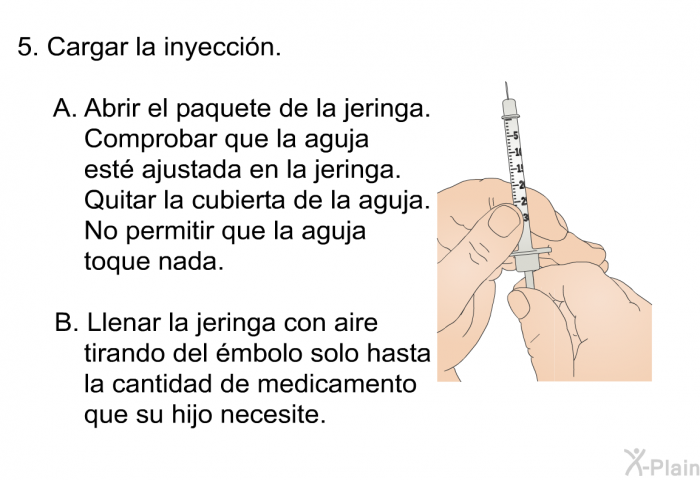 Cargar la inyeccin.  Abrir el paquete de la jeringa. Comprobar que la aguja est ajustada en la jeringa. Quitar la cubierta de la aguja. No permitir que la aguja toque nada. Llenar la jeringa con aire tirando del mbolo solo hasta la cantidad de medicamento que su hijo necesite.
