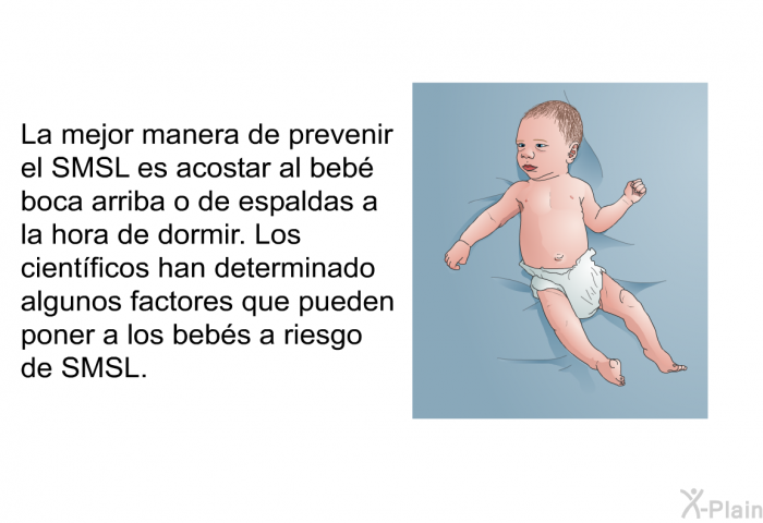 La mejor manera de prevenir el SMSL es acostar al beb boca arriba o de espaldas a la hora de dormir. Los cientficos han determinado algunos factores que pueden poner a los bebs a riesgo de SMSL.