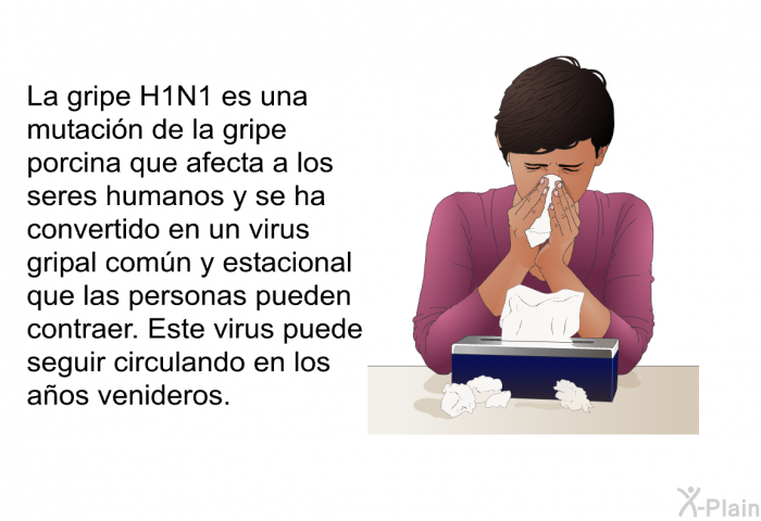 La gripe H1N1 es una mutacin de la gripe porcina que afecta a los seres humanos y se ha convertido en un virus gripal comn y estacional que las personas pueden contraer. Este virus puede seguir circulando en los aos venideros.