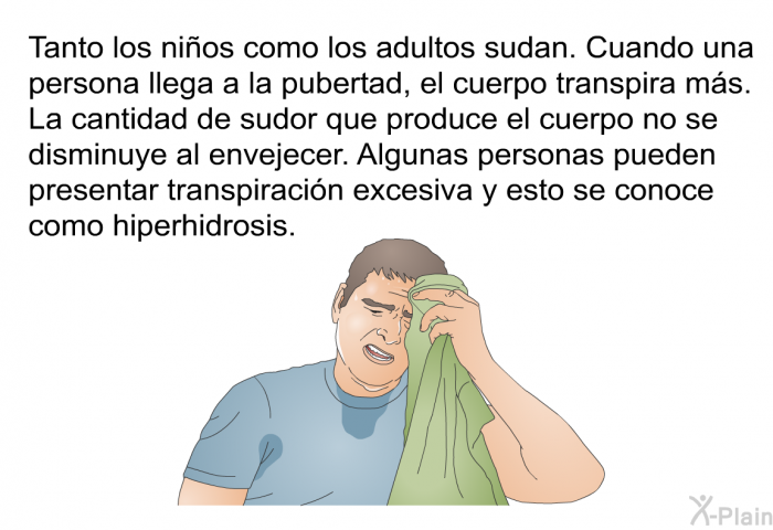 Tanto los nios como los adultos sudan. Cuando una persona llega a la pubertad, el cuerpo transpira ms. La cantidad de sudor que produce el cuerpo no se disminuye al envejecer. Algunas personas pueden presentar transpiracin excesiva y esto se conoce como hiperhidrosis.