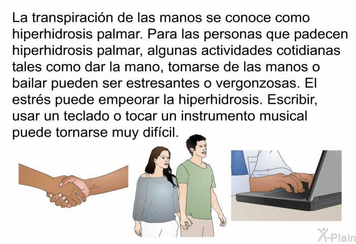 La transpiracin de las manos se conoce como hiperhidrosis palmar. Para las personas que padecen hiperhidrosis palmar, algunas actividades cotidianas tales como dar la mano, tomarse de las manos o bailar pueden ser estresantes o vergonzosas. El estrs puede empeorar la hiperhidrosis. Escribir, usar un teclado o tocar un instrumento musical puede tornarse muy difcil.
