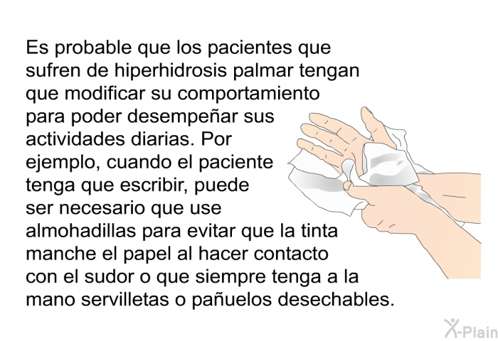 Es probable que los pacientes que sufren de hiperhidrosis palmar tengan que modificar su comportamiento para poder desempear sus actividades diarias. Por ejemplo, cuando el paciente tenga que escribir, puede ser necesario que use almohadillas para evitar que la tinta manche el papel al hacer contacto con el sudor o que siempre tenga a la mano servilletas o pauelos desechables.