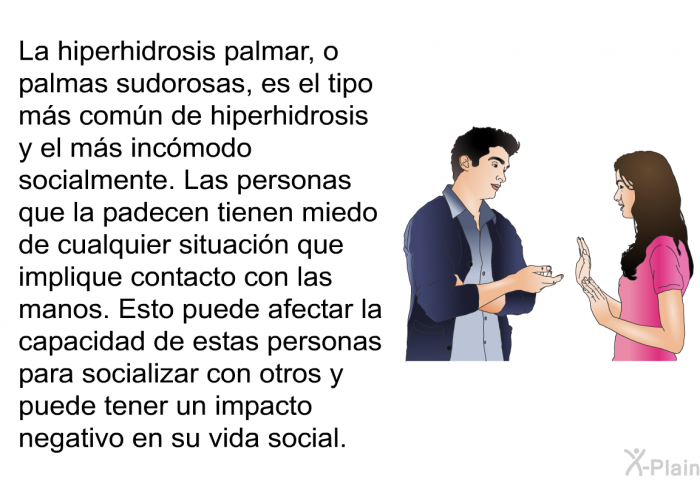 La hiperhidrosis palmar, o palmas sudorosas, es el tipo ms comn de hiperhidrosis y el ms incmodo socialmente. Las personas que la padecen tienen miedo de cualquier situacin que implique contacto con las manos. Esto puede afectar la capacidad de estas personas para socializar con otros y puede tener un impacto negativo en su vida social.