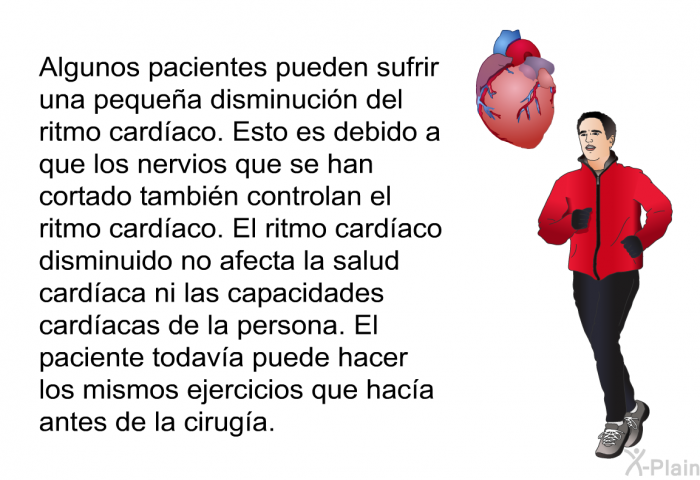Algunos pacientes pueden sufrir una pequea disminucin del ritmo cardaco. Esto es debido a que los nervios que se han cortado tambin controlan el ritmo cardaco. El ritmo cardaco disminuido no afecta la salud cardaca ni las capacidades cardacas de la persona. El paciente todava puede hacer los mismos ejercicios que haca antes de la ciruga.