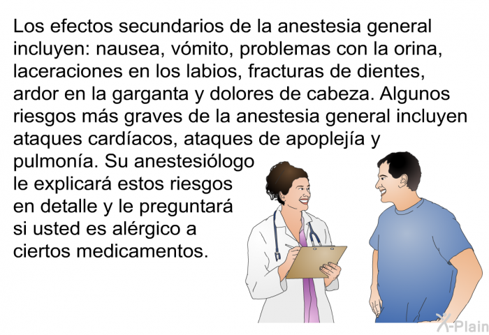 Los efectos secundarios de la anestesia general incluyen: nausea, v�mito, problemas con la orina, laceraciones en los labios, fracturas de dientes, ardor en la garganta y dolores de cabeza. Algunos riesgos m�s graves de la anestesia general incluyen ataques card�acos, ataques de apoplej�a y pulmon�a. Su anestesi�logo le explicar� estos riesgos en detalle y le preguntar� si usted es al�rgico a ciertos medicamentos.