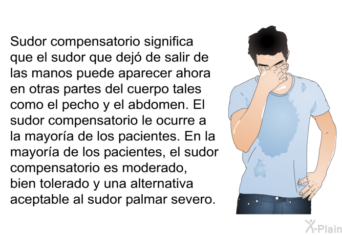 Sudor compensatorio significa que el sudor que dej de salir de las manos puede aparecer ahora en otras partes del cuerpo tales como el pecho y el abdomen. El sudor compensatorio le ocurre a la mayora de los pacientes. En la mayora de los pacientes, el sudor compensatorio es moderado, bien tolerado y una alternativa aceptable al sudor palmar severo.