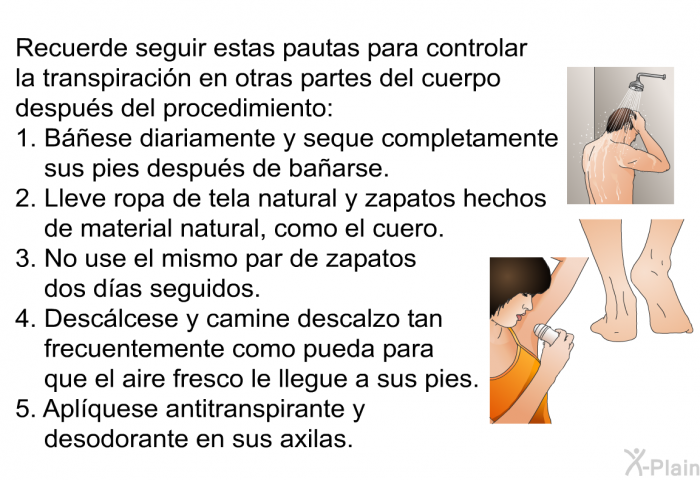 Recuerde seguir estas pautas para controlar la transpiracin en otras partes del cuerpo despus del procedimiento:  Bese diariamente y seque completamente sus pies despus de baarse. Lleve ropa de tela natural y zapatos hechos de material natural, como el cuero. No use el mismo par de zapatos dos das seguidos. Desclcese y camine descalzo tan frecuentemente como pueda para que el aire fresco le llegue a sus pies. Aplquese antitranspirante y desodorante en sus axilas.