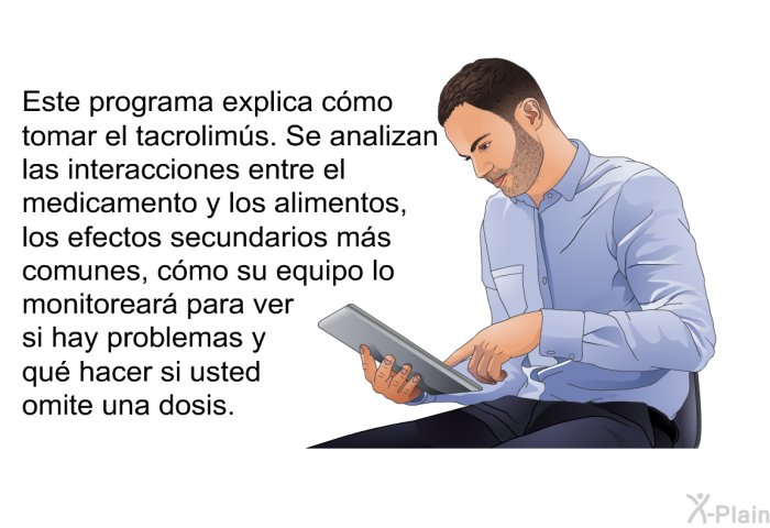 Esta informacin acerca de su salud explica cmo tomar el tacrolims. Se analizan las interacciones entre el medicamento y los alimentos, los efectos secundarios ms comunes, cmo su equipo lo monitorear para ver si hay problemas y qu hacer si usted omite una dosis.