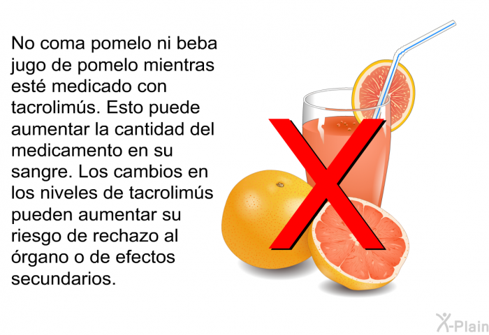 No coma pomelo ni beba jugo de pomelo mientras est medicado con tacrolims. Esto puede aumentar la cantidad del medicamento en su sangre. Los cambios en los niveles de tacrolims pueden aumentar su riesgo de rechazo al rgano o de efectos secundarios.