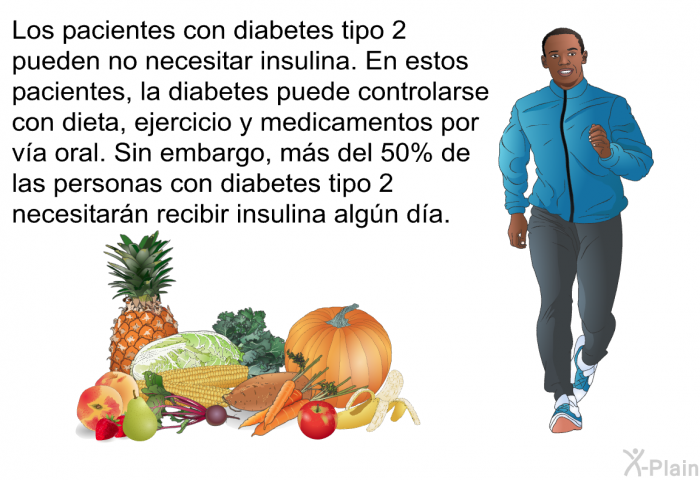 Los pacientes con diabetes tipo 2 pueden no necesitar insulina. En estos pacientes, la diabetes puede controlarse con dieta, ejercicio y medicamentos por va oral. Sin embargo, ms del 50% de las personas con diabetes tipo 2 necesitarn recibir insulina algn da.