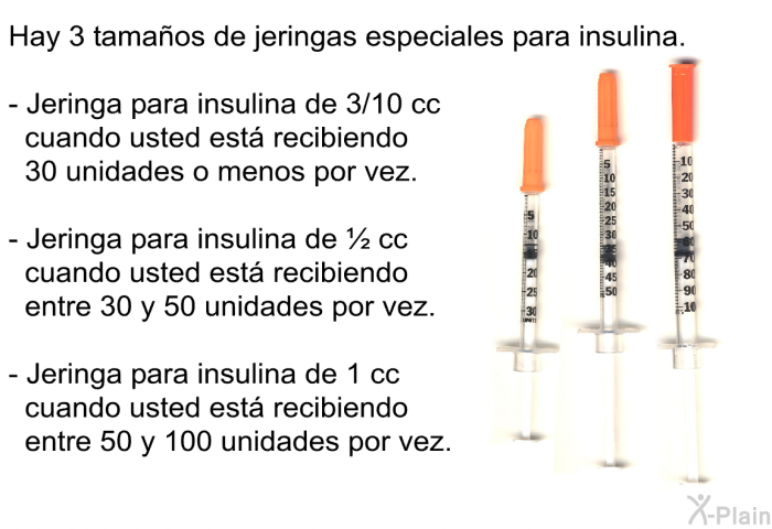 Hay 3 tamaos de jeringas especiales para insulina.  Jeringa para insulina de 3/10 cc cuando usted est recibiendo 30 unidades o menos por vez. Jeringa para insulina de ½ cc cuando usted est recibiendo entre 30 y 50 unidades por vez. Jeringa para insulina de 1 cc cuando usted est recibiendo entre 50 y 100 unidades por vez.