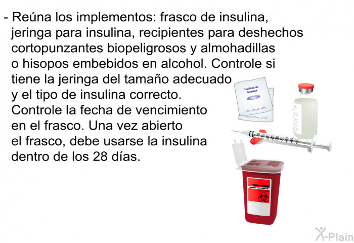 Rena los implementos: frasco de insulina, jeringa para insulina, recipientes para deshechos cortopunzantes biopeligrosos y almohadillas o hisopos embebidos en alcohol. Controle si tiene la jeringa del tamao adecuado y el tipo de insulina correcto. Controle la fecha de vencimiento en el frasco. Una vez abierto el frasco, debe usarse la insulina dentro de los 28 das.