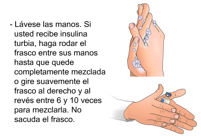 Lvese las manos. Si usted recibe insulina turbia, haga rodar el frasco entre sus manos hasta que quede completamente mezclada o gire suavemente el frasco al derecho y al revs entre 6 y 10 veces para mezclarla. No sacuda el frasco.