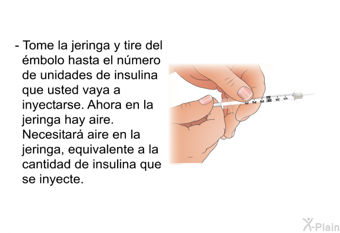 Tome la jeringa y tire del mbolo hasta el nmero de unidades de insulina que usted vaya a inyectarse. Ahora en la jeringa hay aire. Necesitar aire en la jeringa, equivalente a la cantidad de insulina que se inyecte.