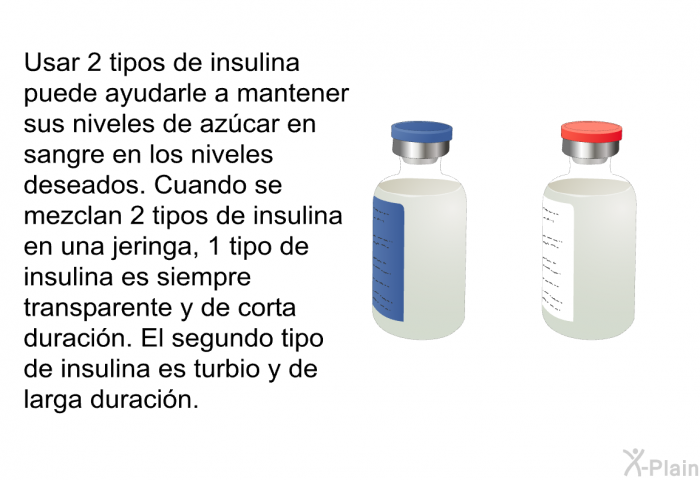 Usar 2 tipos de insulina puede ayudarle a mantener sus niveles de az�car en sangre en los niveles deseados. Cuando se mezclan 2 tipos de insulina en una jeringa, 1 tipo de insulina es siempre transparente y de corta duraci�n. El segundo tipo de insulina es turbio y de larga duraci�n.