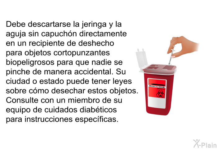 Debe descartarse la jeringa y la aguja sin capuchn directamente en un recipiente de deshecho para objetos cortopunzantes biopeligrosos para que nadie se pinche de manera accidental. Su ciudad o estado puede tener leyes sobre cmo desechar estos objetos. Consulte con un miembro de su equipo de cuidados diabticos para instrucciones especficas.