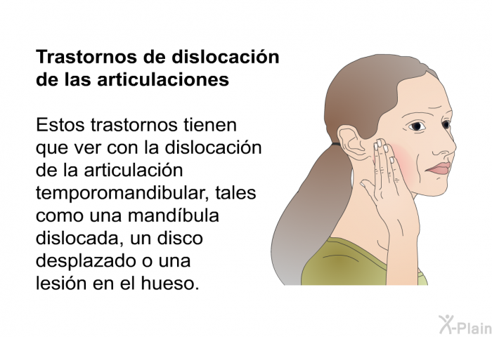 <B>Trastornos de dislocacin de las articulaciones</B> 
Estos trastornos tienen que ver con la dislocacin de la articulacin temporomandibular, tales como una mandbula dislocada, un disco desplazado o una lesin en el hueso.