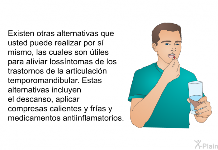 Existen otras alternativas que usted puede realizar por s� mismo, las cuales son �tiles para aliviar los s�ntomas de los trastornos de la articulaci�n temporomandibular. Estas alternativas incluyen el descanso, aplicar compresas calientes y fr�as y medicamentos antiinflamatorios.