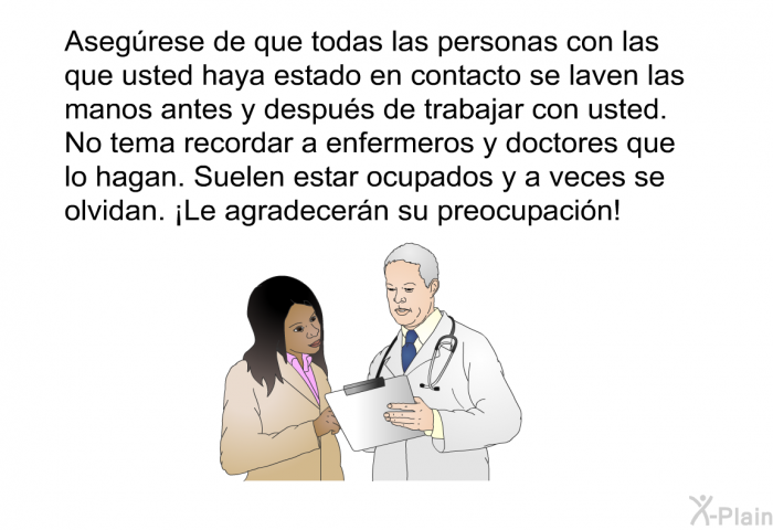 Asegrese de que todas las personas con las que usted haya estado en contacto se laven las manos antes y despus de trabajar con usted. No tema recordar a enfermeros y doctores que lo hagan. Suelen estar ocupados y a veces se olvidan. ¡Le agradecern su preocupacin!