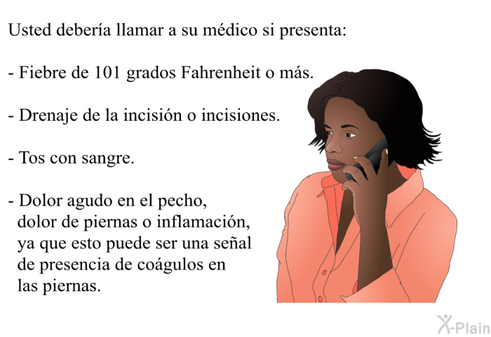 Usted deber�a llamar a su m�dico si presenta:  Fiebre de 101 grados Fahrenheit o m�s. Drenaje de la incisi�n o incisiones. Tos con sangre. Dolor agudo en el pecho, dolor de piernas o inflamaci�n, ya que esto puede ser una se�al de presencia de co�gulos en las piernas.