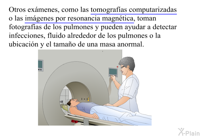 Otros ex�menes, como las tomograf�as computarizadas o las im�genes por resonancia magn�tica, toman fotograf�as de los pulmones y pueden ayudar a detectar infecciones, fluido alrededor de los pulmones o la ubicaci�n y el tama�o de una masa anormal.