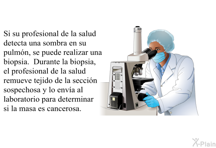 Si su profesional de la salud detecta una sombra en su pulm�n, se puede realizar una biopsia. Durante la biopsia, el profesional de la salud remueve tejido de la secci�n sospechosa y lo env�a al laboratorio para determinar si la masa es cancerosa.