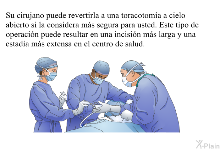Su cirujano puede revertirla a una toracotoma a cielo abierto si la considera ms segura para usted. Este tipo de operacin puede resultar en una incisin ms larga y una estada ms extensa en el centro de salud.