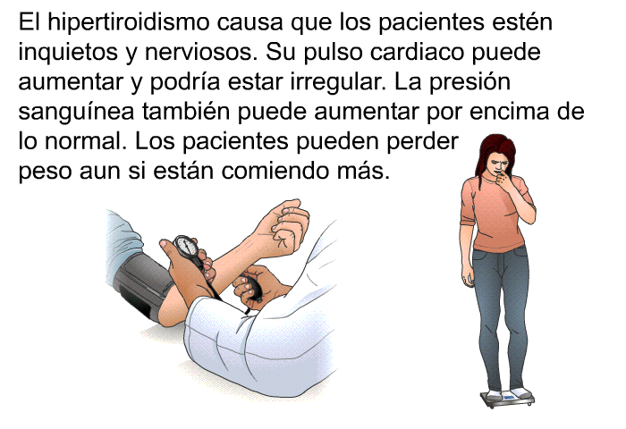 El hipertiroidismo causa que los pacientes est�n inquietos y nerviosos. Su pulso cardiaco puede aumentar y podr�a estar irregular. La presi�n sangu�nea tambi�n puede aumentar por encima de lo normal. Los pacientes pueden perder peso aun si est�n comiendo m�s.