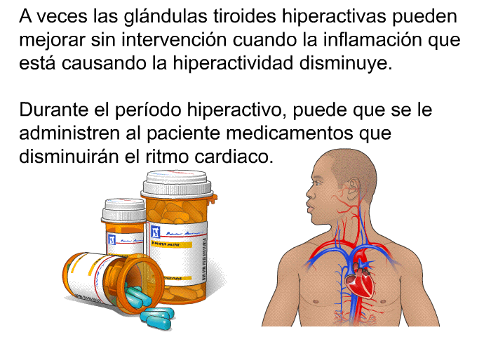 A veces las glndulas tiroides hiperactivas pueden mejorar sin intervencin cuando la inflamacin que est causando la hiperactividad disminuye. Durante el perodo hiperactivo, puede que se le administren al paciente medicamentos que disminuirn el ritmo cardiaco.