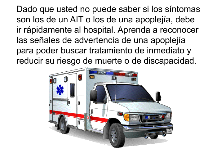 Dado que usted no puede saber si los sntomas son los de un AIT o los de una apopleja, debe ir rpidamente al hospital. Aprenda a reconocer las seales de advertencia de una apopleja para poder buscar tratamiento de inmediato y reducir su riesgo de muerte o de discapacidad.