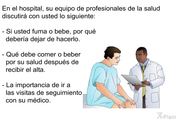 En el hospital, su equipo de profesionales de la salud discutir con usted lo siguiente:  Si usted fuma o bebe, por qu debera dejar de hacerlo. Qu debe comer o beber por su salud despus de recibir el alta. La importancia de ir a las visitas de seguimiento con su mdico.