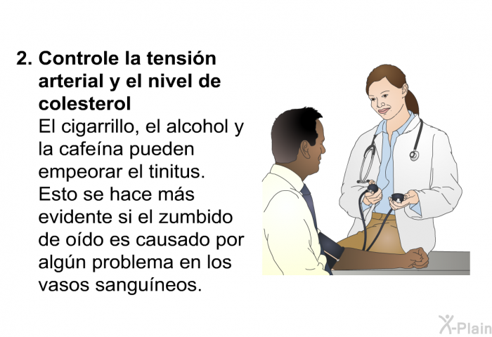 <B>Controle la tensi�n arterial y el nivel de colesterol</B><B>
</B>El cigarrillo, el alcohol y la cafe�na pueden empeorar el tinitus. Esto se hace m�s evidente si el zumbido de o�do es causado por alg�n problema en los vasos sangu�neos.