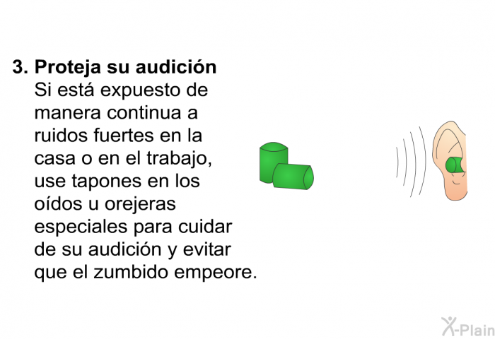<B>Proteja su audici�n</B>
Si est� expuesto de manera continua a ruidos fuertes en la casa o en el trabajo, use tapones en los o�dos u orejeras<B> </B>especiales<B> </B>para cuidar de su audici�n y evitar que el zumbido empeore.