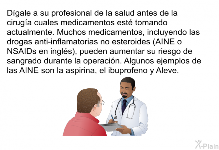 Dgale a su profesional de la salud antes de la ciruga cuales medicamentos est tomando actualmente. Muchos medicamentos, incluyendo las drogas anti-inflamatorias no esteroides (AINE o NSAIDs en ingls), pueden aumentar su riesgo de sangrado durante la operacin. Algunos ejemplos de las AINE son la aspirina, el ibuprofeno y Aleve.
