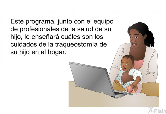 Esta informacin, junto con el equipo de profesionales de la salud de su hijo, le ensear cules son los cuidados de la traqueostoma de su hijo en el hogar.