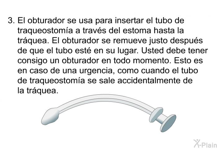 El obturador se usa para insertar el tubo de traqueostoma a travs del estoma hasta la trquea. El obturador se remueve justo despus de que el tubo est en su lugar. Usted debe tener consigo un obturador en todo momento. Esto es en caso de una urgencia, como cuando el tubo de traqueostoma se sale accidentalmente de la trquea.