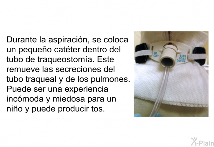 Durante la aspiracin, se coloca un pequeo catter dentro del tubo de traqueostoma. Este remueve las secreciones del tubo traqueal y de los pulmones. Puede ser una experiencia incmoda y miedosa para un nio y puede producir tos..