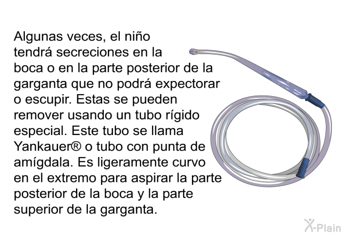 Algunas veces, el ni�o tendr� secreciones en la boca o en la parte posterior de la garganta que no podr� expectorar o escupir. Estas se pueden remover usando un tubo r�gido especial. Este tubo se llama Yankauer<SUP> </SUP> o tubo con punta de am�gdala. Es ligeramente curvo en el extremo para aspirar la parte posterior de la boca y la parte superior de la garganta.