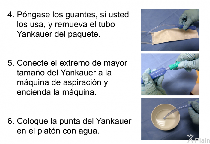 P�ngase los guantes, si usted los usa, y remueva el tubo Yankauer del paquete. Conecte el extremo de mayor tama�o del Yankauer a la m�quina de aspiraci�n y encienda la m�quina. Coloque la punta del Yankauer en el plat�n con agua.