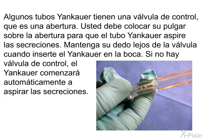 Algunos tubos Yankauer tienen una v�lvula de control, que es una abertura. Usted debe colocar su pulgar sobre la abertura para que el tubo Yankauer aspire las secreciones. Mantenga su dedo lejos de la v�lvula cuando inserte el Yankauer en la boca. Si no hay v�lvula de control, el Yankauer comenzar� autom�ticamente a aspirar las secreciones.