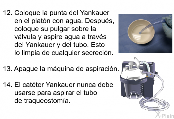 <OL START=12> Coloque la punta del Yankauer en el plat�n con agua. Despu�s, coloque su pulgar sobre la v�lvula y aspire agua a trav�s del Yankauer y del tubo. Esto lo limpia de cualquier secreci�n. Apague la m�quina de aspiraci�n. El cat�ter Yankauer nunca debe usarse para aspirar el tubo de traqueostom�a.