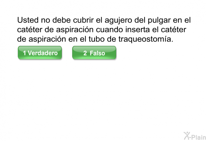Usted no debe cubrir el agujero del pulgar en el cat�ter de aspiraci�n cuando inserta el cat�ter de aspiraci�n en el tubo de traqueostom�a. Escoja verdadero o falso.
