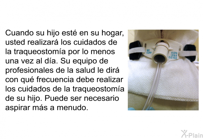 Cuando su hijo est� en su hogar, usted realizar� los cuidados de la traqueostom�a por lo menos una vez al d�a. Su equipo de profesionales de la salud le dir� con qu� frecuencia debe realizar los cuidados de la traqueostom�a de su hijo. Puede ser necesario aspirar m�s a menudo.