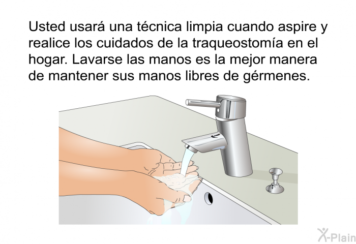 Usted usar� una t�cnica limpia cuando aspire y realice los cuidados de la traqueostom�a en el hogar. Lavarse las manos es la mejor manera de mantener sus manos libres de g�rmenes.