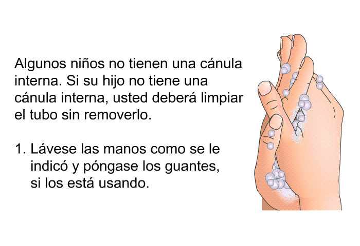 Algunos ni�os no tienen una c�nula interna. Si su hijo no tiene una c�nula interna, usted deber� limpiar el tubo sin removerlo.  L�vese las manos como se le indic� y p�ngase los guantes, si los est� usando.