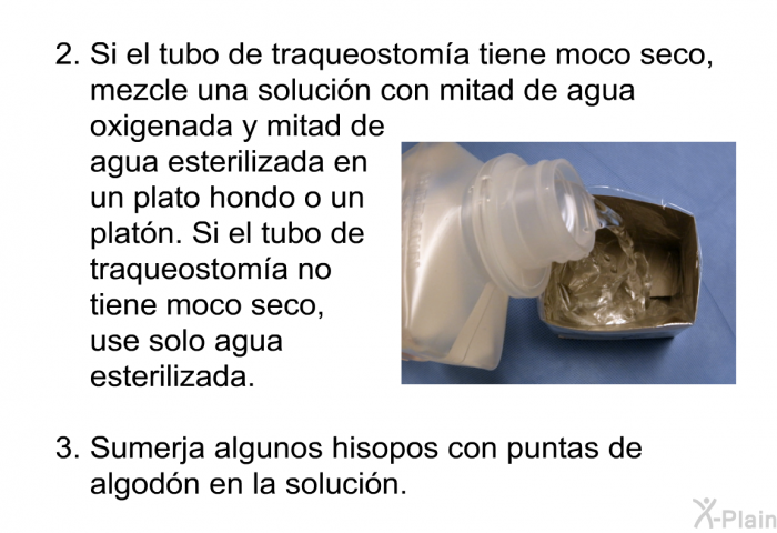 Si el tubo de traqueostom�a tiene moco seco, mezcle una soluci�n con mitad de agua oxigenada y mitad de agua esterilizada en un plato hondo o un plat�n. Si el tubo de traqueostom�a no tiene moco seco, use solo agua esterilizada. Sumerja algunos hisopos con puntas de algod�n en la soluci�n.