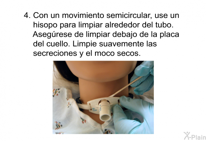 Con un movimiento semicircular, use un hisopo para limpiar alrededor del tubo. Aseg�rese de limpiar debajo de la placa del cuello. Limpie suavemente las secreciones y el moco secos.