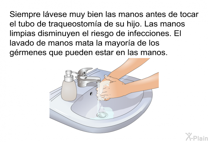 Siempre l�vese muy bien las manos antes de tocar el tubo de traqueostom�a de su hijo. Las manos limpias disminuyen el riesgo de infecciones. El lavado de manos mata la mayor�a de los g�rmenes que pueden estar en las manos.